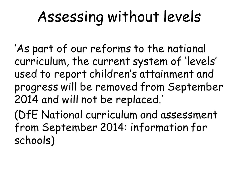Assessing without levels ‘As part of our reforms to the national curriculum, the current system of ‘levels’ used to report children’s attainment and progress will be removed from September 2014 and will not be replaced.’ (DfE National curriculum and assessment from September 2014: information for schools)