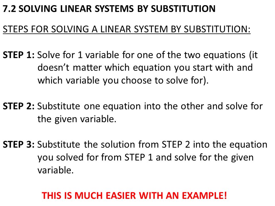 7.2 SOLVING LINEAR SYSTEMS BY SUBSTITUTION STEPS FOR SOLVING A LINEAR SYSTEM BY SUBSTITUTION: STEP 1: Solve for 1 variable for one of the two equations (it doesn’t matter which equation you start with and which variable you choose to solve for).
