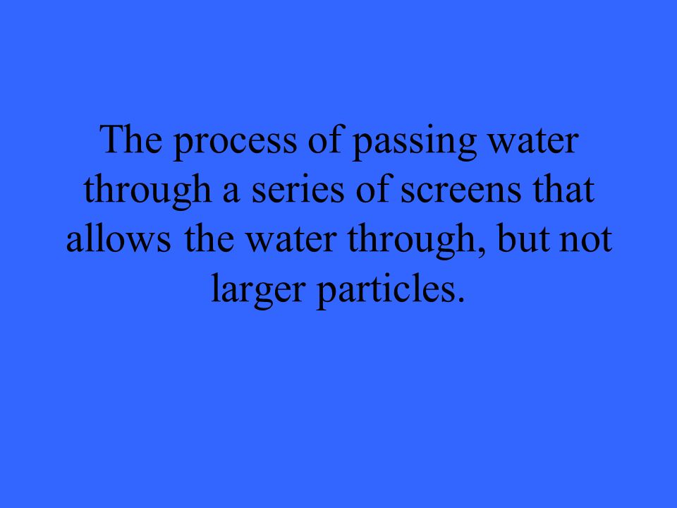 The process of passing water through a series of screens that allows the water through, but not larger particles.