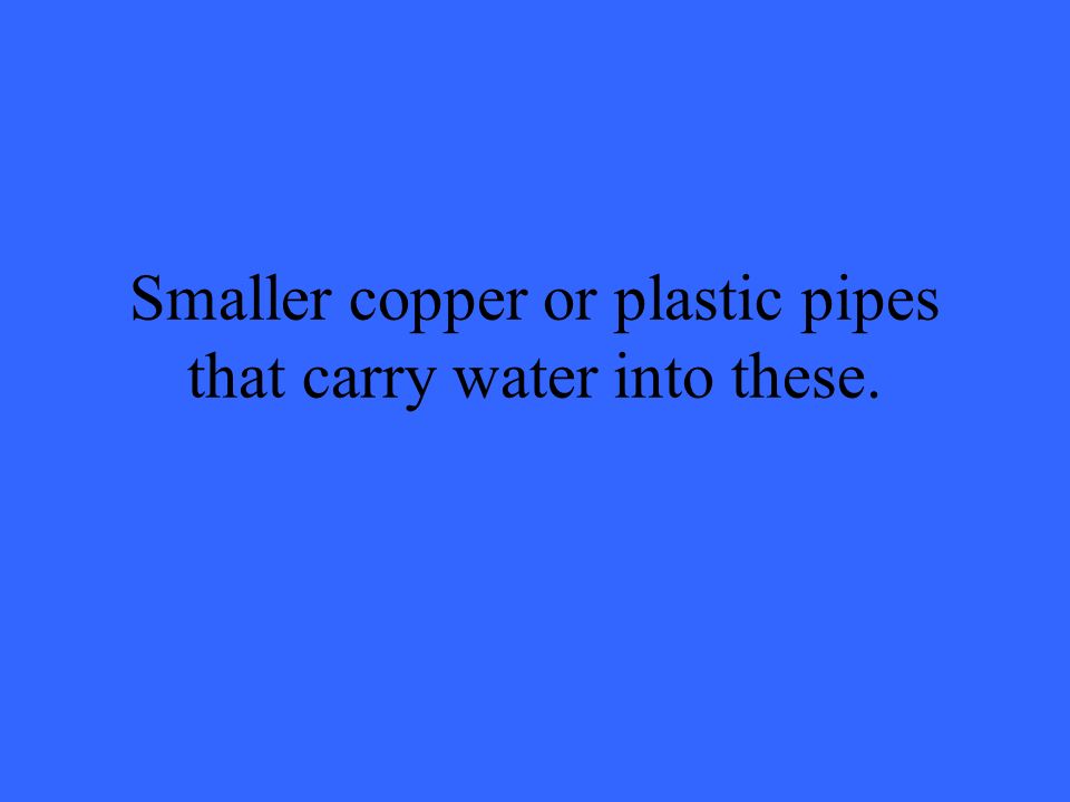 Smaller copper or plastic pipes that carry water into these.