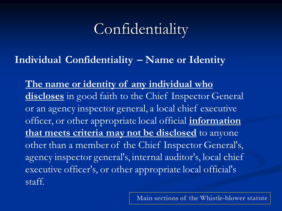 Confidentiality Individual Confidentiality – Name or Identity The name or identity of any individual who discloses in good faith to the Chief Inspector General or an agency inspector general, a local chief executive officer, or other appropriate local official information that meets criteria may not be disclosed to anyone other than a member of the Chief Inspector General s, agency inspector general s, internal auditor s, local chief executive officer s, or other appropriate local official s staff.