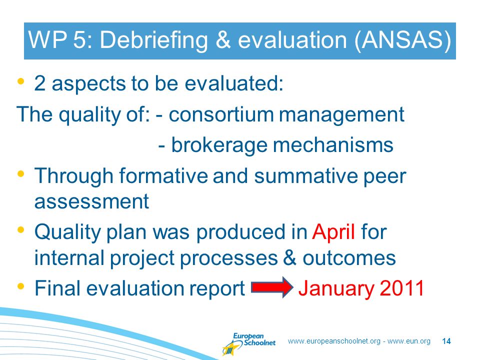 -   WP 5: Debriefing & evaluation (ANSAS) 2 aspects to be evaluated: The quality of: - consortium management - brokerage mechanisms Through formative and summative peer assessment Quality plan was produced in April for internal project processes & outcomes Final evaluation report January