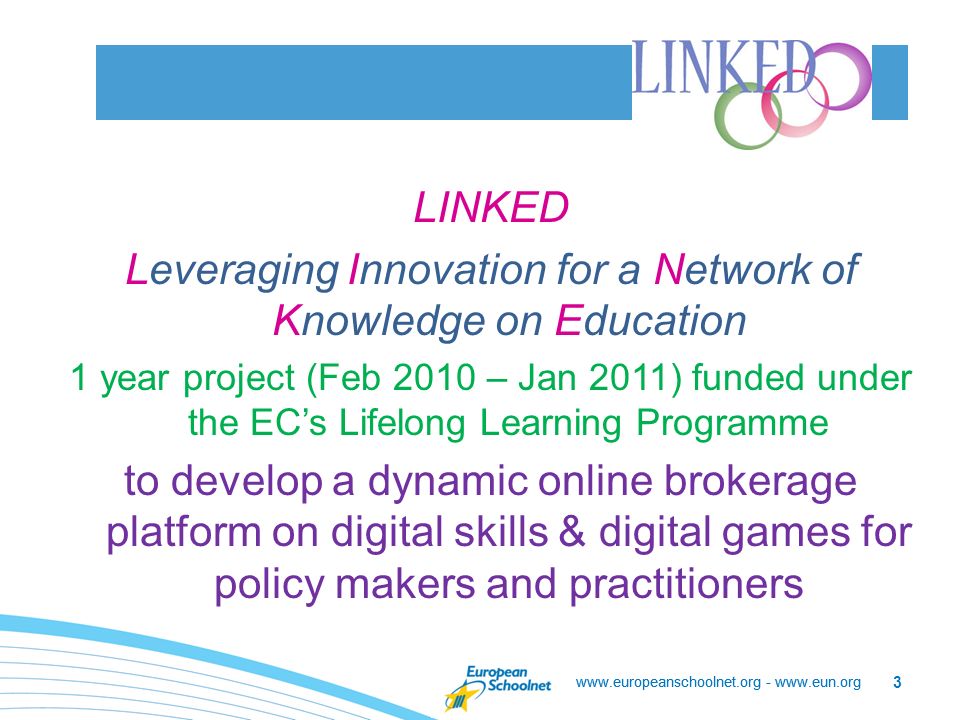 LINKED Leveraging Innovation for a Network of Knowledge on Education 1 year project (Feb 2010 – Jan 2011) funded under the EC’s Lifelong Learning Programme to develop a dynamic online brokerage platform on digital skills & digital games for policy makers and practitioners   -