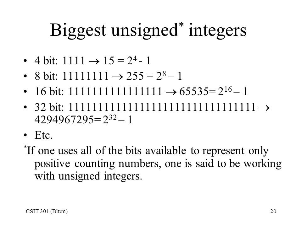 CSIT 301 (Blum)20 Biggest unsigned * integers 4 bit: 1111  15 = bit:  255 = 2 8 – 1 16 bit:  65535= 2 16 – 1 32 bit:  = 2 32 – 1 Etc.