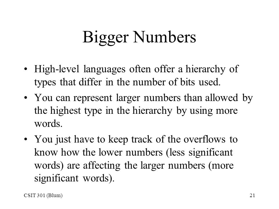 CSIT 301 (Blum)21 Bigger Numbers High-level languages often offer a hierarchy of types that differ in the number of bits used.