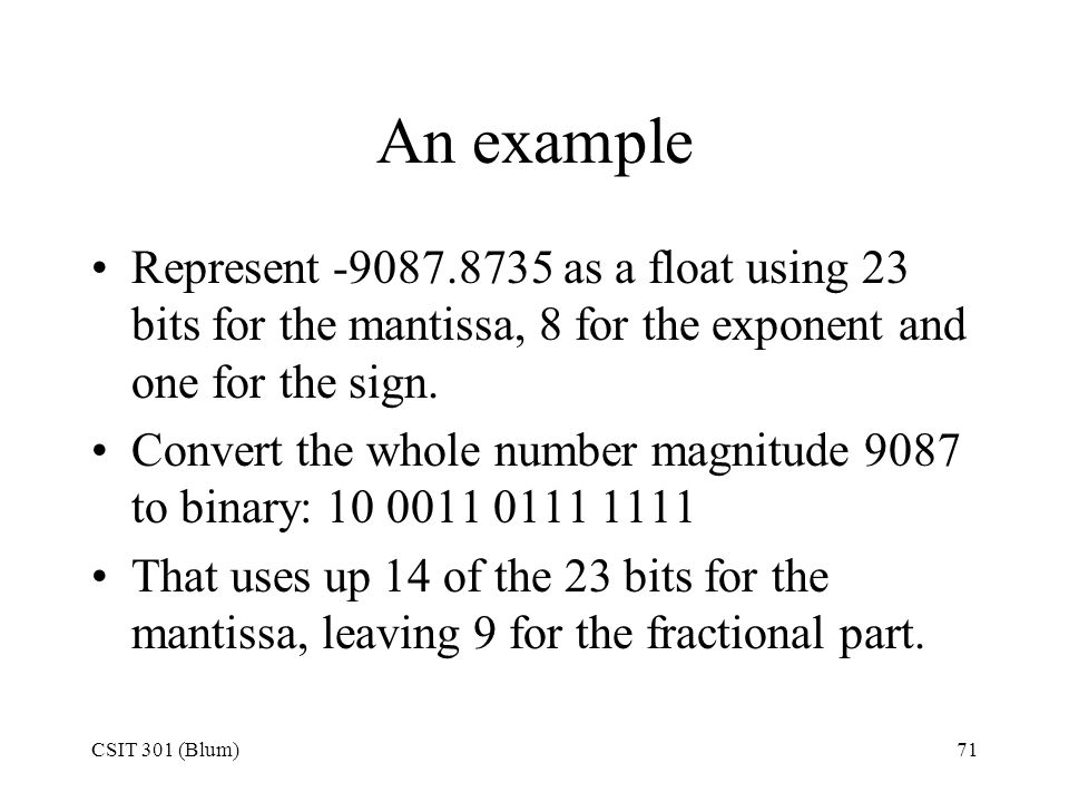 CSIT 301 (Blum)71 An example Represent as a float using 23 bits for the mantissa, 8 for the exponent and one for the sign.