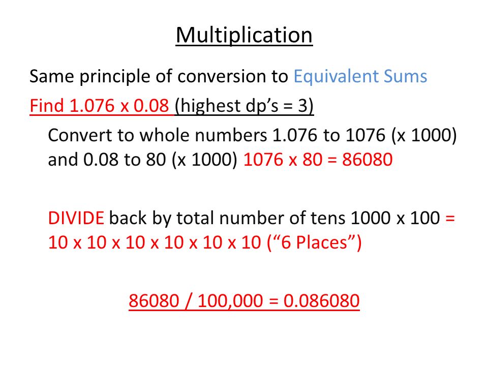 Multiplication Same principle of conversion to Equivalent Sums Find x 0.08 (highest dp’s = 3) Convert to whole numbers to 1076 (x 1000) and 0.08 to 80 (x 1000) 1076 x 80 = DIVIDE back by total number of tens 1000 x 100 = 10 x 10 x 10 x 10 x 10 x 10 ( 6 Places ) / 100,000 =