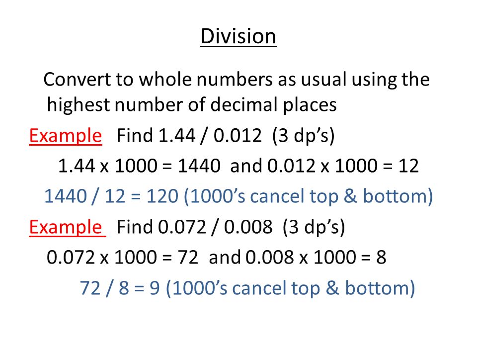 Division Convert to whole numbers as usual using the highest number of decimal places Example Find 1.44 / (3 dp’s) 1.44 x 1000 = 1440 and x 1000 = / 12 = 120 (1000’s cancel top & bottom) Example Find / (3 dp’s) x 1000 = 72 and x 1000 = 8 72 / 8 = 9 (1000’s cancel top & bottom)