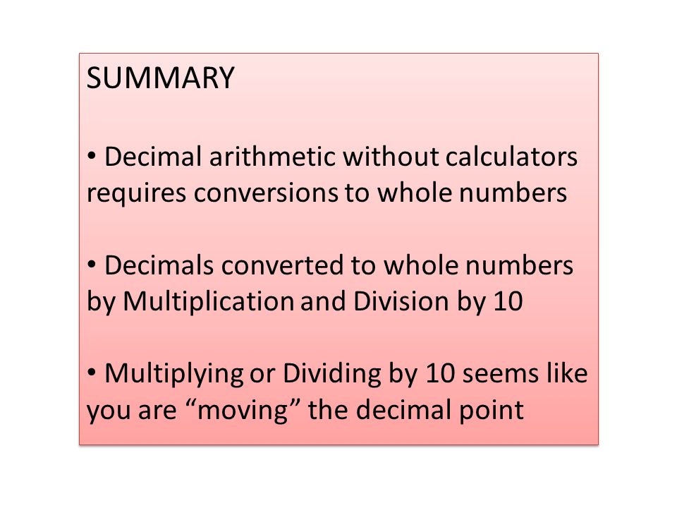 SUMMARY Decimal arithmetic without calculators requires conversions to whole numbers Decimals converted to whole numbers by Multiplication and Division by 10 Multiplying or Dividing by 10 seems like you are moving the decimal point SUMMARY Decimal arithmetic without calculators requires conversions to whole numbers Decimals converted to whole numbers by Multiplication and Division by 10 Multiplying or Dividing by 10 seems like you are moving the decimal point