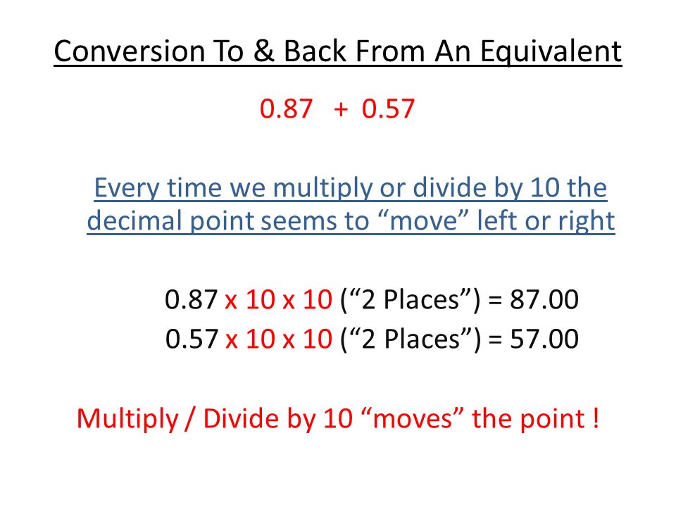 Conversion To & Back From An Equivalent Every time we multiply or divide by 10 the decimal point seems to move left or right 0.87 x 10 x 10 ( 2 Places ) = x 10 x 10 ( 2 Places ) = Multiply / Divide by 10 moves the point !