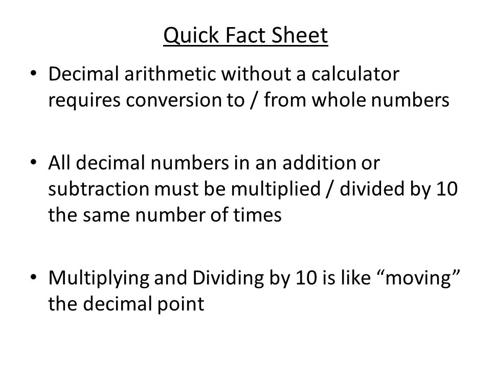 Quick Fact Sheet Decimal arithmetic without a calculator requires conversion to / from whole numbers All decimal numbers in an addition or subtraction must be multiplied / divided by 10 the same number of times Multiplying and Dividing by 10 is like moving the decimal point