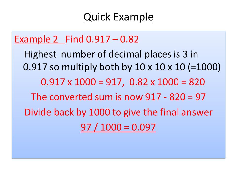 Quick Example Example 2 Find – 0.82 Highest number of decimal places is 3 in so multiply both by 10 x 10 x 10 (=1000) x 1000 = 917, 0.82 x 1000 = 820 The converted sum is now = 97 Divide back by 1000 to give the final answer 97 / 1000 = Example 2 Find – 0.82 Highest number of decimal places is 3 in so multiply both by 10 x 10 x 10 (=1000) x 1000 = 917, 0.82 x 1000 = 820 The converted sum is now = 97 Divide back by 1000 to give the final answer 97 / 1000 = 0.097