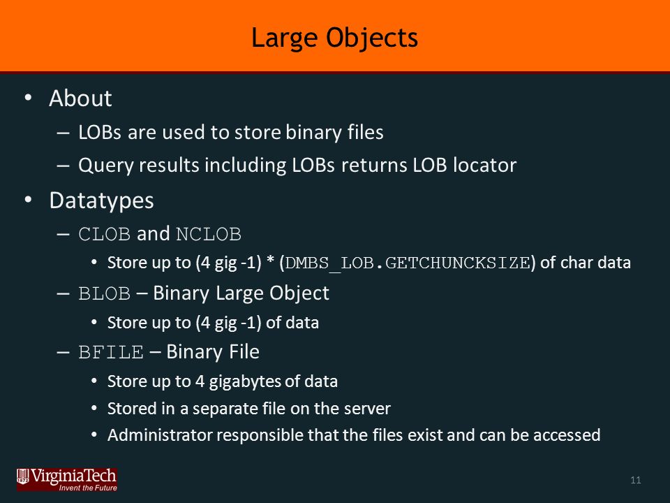 Large Objects About – LOBs are used to store binary files – Query results including LOBs returns LOB locator Datatypes – CLOB and NCLOB Store up to (4 gig -1) * ( DMBS_LOB.GETCHUNCKSIZE ) of char data – BLOB – Binary Large Object Store up to (4 gig -1) of data – BFILE – Binary File Store up to 4 gigabytes of data Stored in a separate file on the server Administrator responsible that the files exist and can be accessed 11