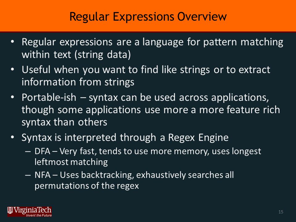Regular Expressions Overview Regular expressions are a language for pattern matching within text (string data) Useful when you want to find like strings or to extract information from strings Portable-ish – syntax can be used across applications, though some applications use more a more feature rich syntax than others Syntax is interpreted through a Regex Engine – DFA – Very fast, tends to use more memory, uses longest leftmost matching – NFA – Uses backtracking, exhaustively searches all permutations of the regex 15