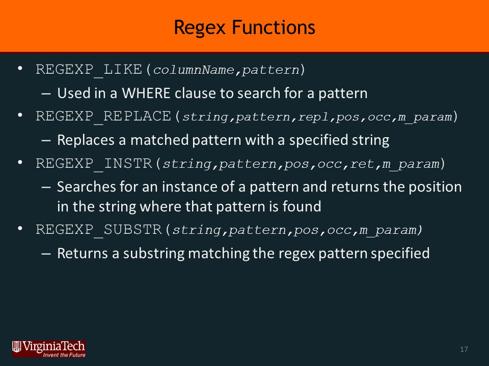 Regex Functions REGEXP_LIKE( columnName,pattern ) – Used in a WHERE clause to search for a pattern REGEXP_REPLACE( string,pattern,repl,pos,occ,m_param ) – Replaces a matched pattern with a specified string REGEXP_INSTR( string,pattern,pos,occ,ret,m_param ) – Searches for an instance of a pattern and returns the position in the string where that pattern is found REGEXP_SUBSTR( string,pattern,pos,occ,m_param) – Returns a substring matching the regex pattern specified 17