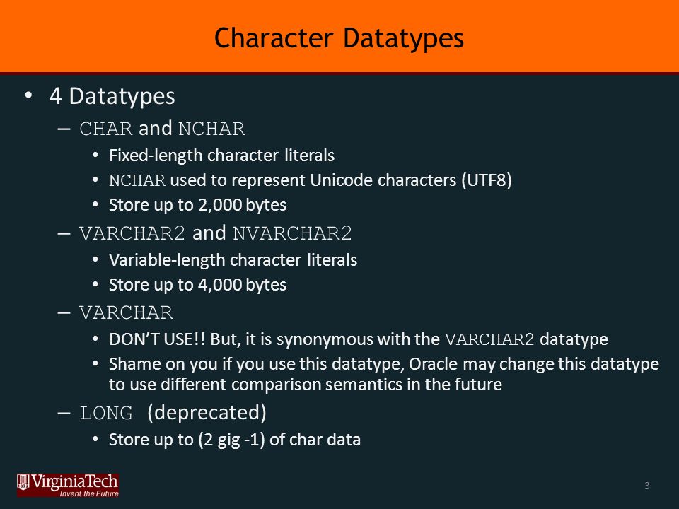 Character Datatypes 4 Datatypes – CHAR and NCHAR Fixed-length character literals NCHAR used to represent Unicode characters (UTF8) Store up to 2,000 bytes – VARCHAR2 and NVARCHAR2 Variable-length character literals Store up to 4,000 bytes – VARCHAR DON’T USE!.