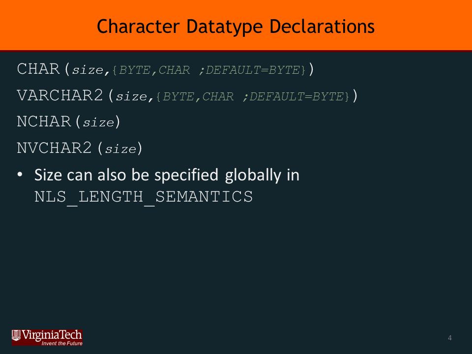 Character Datatype Declarations CHAR( size,{BYTE,CHAR ;DEFAULT=BYTE} ) VARCHAR2( size,{BYTE,CHAR ;DEFAULT=BYTE} ) NCHAR( size ) NVCHAR2( size ) Size can also be specified globally in NLS_LENGTH_SEMANTICS 4