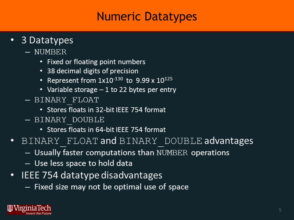 Numeric Datatypes 3 Datatypes – NUMBER Fixed or floating point numbers 38 decimal digits of precision Represent from 1x to 9.99 x Variable storage – 1 to 22 bytes per entry – BINARY_FLOAT Stores floats in 32-bit IEEE 754 format – BINARY_DOUBLE Stores floats in 64-bit IEEE 754 format BINARY_FLOAT and BINARY_DOUBLE advantages – Usually faster computations than NUMBER operations – Use less space to hold data IEEE 754 datatype disadvantages – Fixed size may not be optimal use of space 5