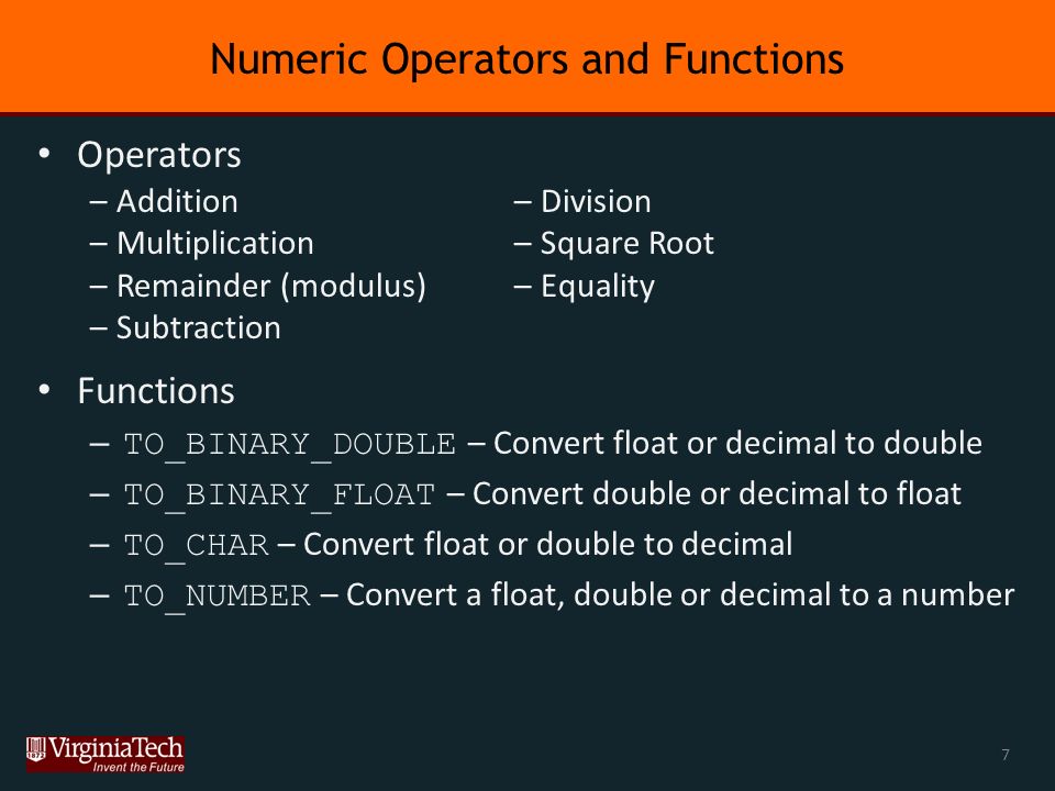 Numeric Operators and Functions Operators Functions – TO_BINARY_DOUBLE – Convert float or decimal to double – TO_BINARY_FLOAT – Convert double or decimal to float – TO_CHAR – Convert float or double to decimal – TO_NUMBER – Convert a float, double or decimal to a number –Addition –Multiplication –Remainder (modulus) –Subtraction –Division –Square Root –Equality 7
