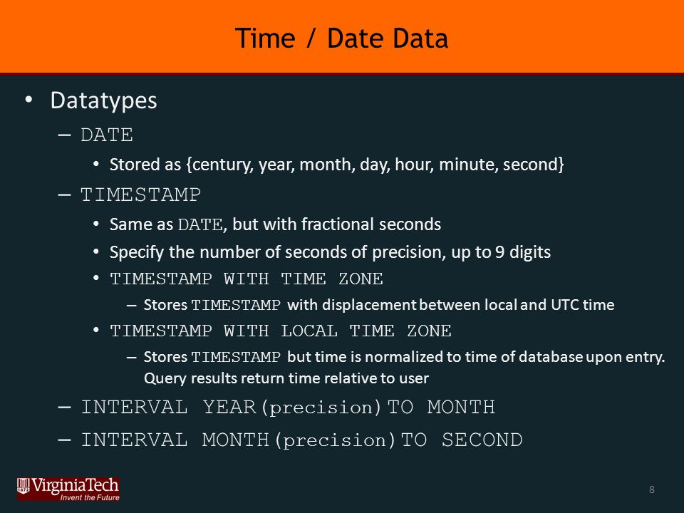 Time / Date Data Datatypes – DATE Stored as {century, year, month, day, hour, minute, second} – TIMESTAMP Same as DATE, but with fractional seconds Specify the number of seconds of precision, up to 9 digits TIMESTAMP WITH TIME ZONE – Stores TIMESTAMP with displacement between local and UTC time TIMESTAMP WITH LOCAL TIME ZONE – Stores TIMESTAMP but time is normalized to time of database upon entry.
