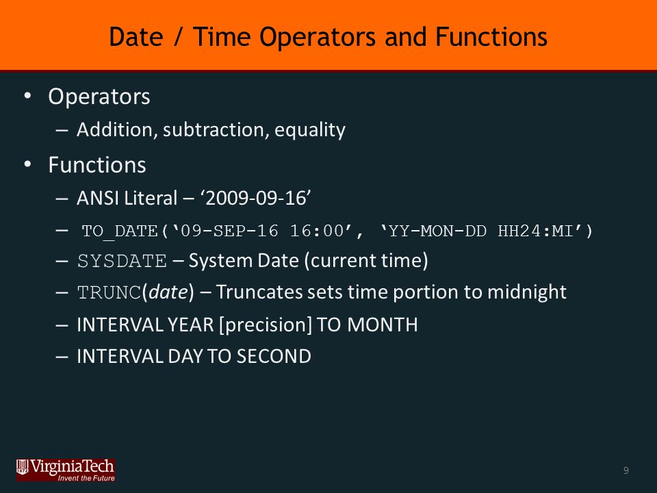 Date / Time Operators and Functions Operators – Addition, subtraction, equality Functions – ANSI Literal – ‘ ’ – TO_DATE(‘09-SEP-16 16:00’, ‘YY-MON-DD HH24:MI’) – SYSDATE – System Date (current time) – TRUNC (date) – Truncates sets time portion to midnight – INTERVAL YEAR [precision] TO MONTH – INTERVAL DAY TO SECOND 9