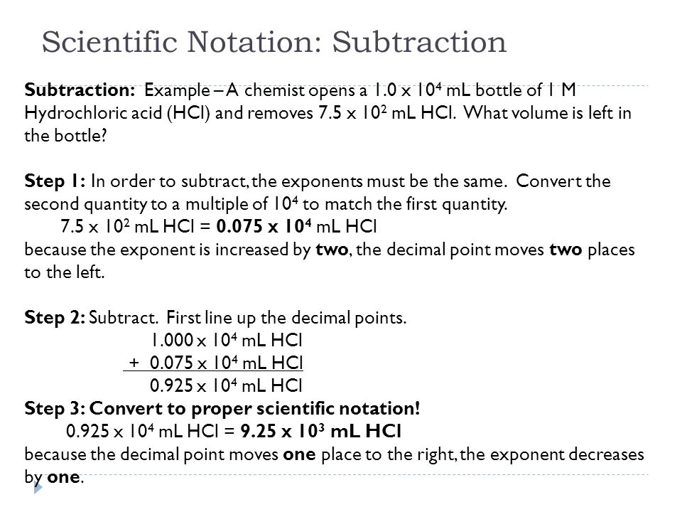 Scientific Notation: Subtraction Subtraction: Example – A chemist opens a 1.0 x 10 4 mL bottle of 1 M Hydrochloric acid (HCl) and removes 7.5 x 10 2 mL HCl.