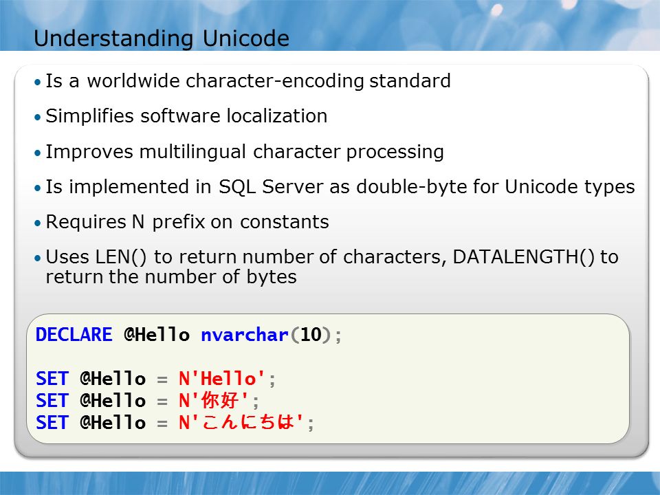Understanding Unicode Is a worldwide character-encoding standard Simplifies software localization Improves multilingual character processing Is implemented in SQL Server as double-byte for Unicode types Requires N prefix on constants Uses LEN() to return number of characters, DATALENGTH() to return the number of bytes nvarchar(10); = N Hello ; = N 你好 ; = N こんにちは ; nvarchar(10); = N Hello ; = N 你好 ; = N こんにちは ;