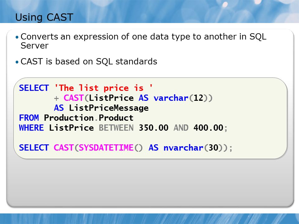 Using CAST Converts an expression of one data type to another in SQL Server CAST is based on SQL standards SELECT The list price is + CAST(ListPrice AS varchar(12)) AS ListPriceMessage FROM Production.Product WHERE ListPrice BETWEEN AND ; SELECT CAST(SYSDATETIME() AS nvarchar(30)); SELECT The list price is + CAST(ListPrice AS varchar(12)) AS ListPriceMessage FROM Production.Product WHERE ListPrice BETWEEN AND ; SELECT CAST(SYSDATETIME() AS nvarchar(30));