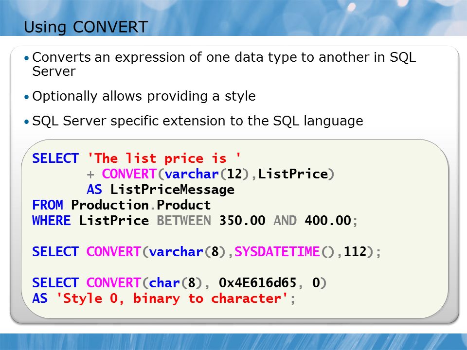 Using CONVERT Converts an expression of one data type to another in SQL Server Optionally allows providing a style SQL Server specific extension to the SQL language SELECT The list price is + CONVERT(varchar(12),ListPrice) AS ListPriceMessage FROM Production.Product WHERE ListPrice BETWEEN AND ; SELECT CONVERT(varchar(8),SYSDATETIME(),112); SELECT CONVERT(char(8), 0x4E616d65, 0) AS Style 0, binary to character ; SELECT The list price is + CONVERT(varchar(12),ListPrice) AS ListPriceMessage FROM Production.Product WHERE ListPrice BETWEEN AND ; SELECT CONVERT(varchar(8),SYSDATETIME(),112); SELECT CONVERT(char(8), 0x4E616d65, 0) AS Style 0, binary to character ;