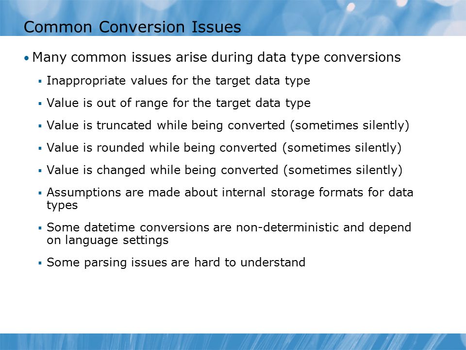 Common Conversion Issues Many common issues arise during data type conversions  Inappropriate values for the target data type  Value is out of range for the target data type  Value is truncated while being converted (sometimes silently)  Value is rounded while being converted (sometimes silently)  Value is changed while being converted (sometimes silently)  Assumptions are made about internal storage formats for data types  Some datetime conversions are non-deterministic and depend on language settings  Some parsing issues are hard to understand