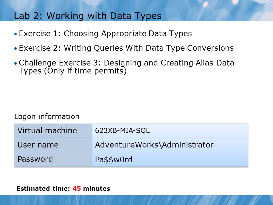 Lab 2: Working with Data Types Exercise 1: Choosing Appropriate Data Types Exercise 2: Writing Queries With Data Type Conversions Challenge Exercise 3: Designing and Creating Alias Data Types (Only if time permits) Logon information Estimated time: 45 minutes