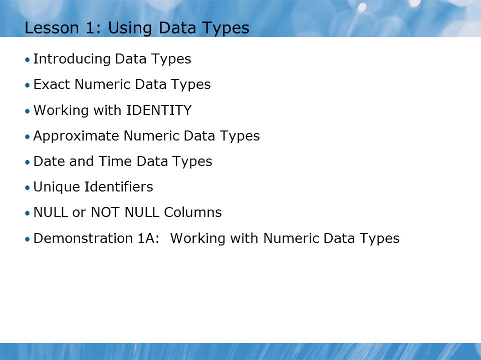 Lesson 1: Using Data Types Introducing Data Types Exact Numeric Data Types Working with IDENTITY Approximate Numeric Data Types Date and Time Data Types Unique Identifiers NULL or NOT NULL Columns Demonstration 1A: Working with Numeric Data Types