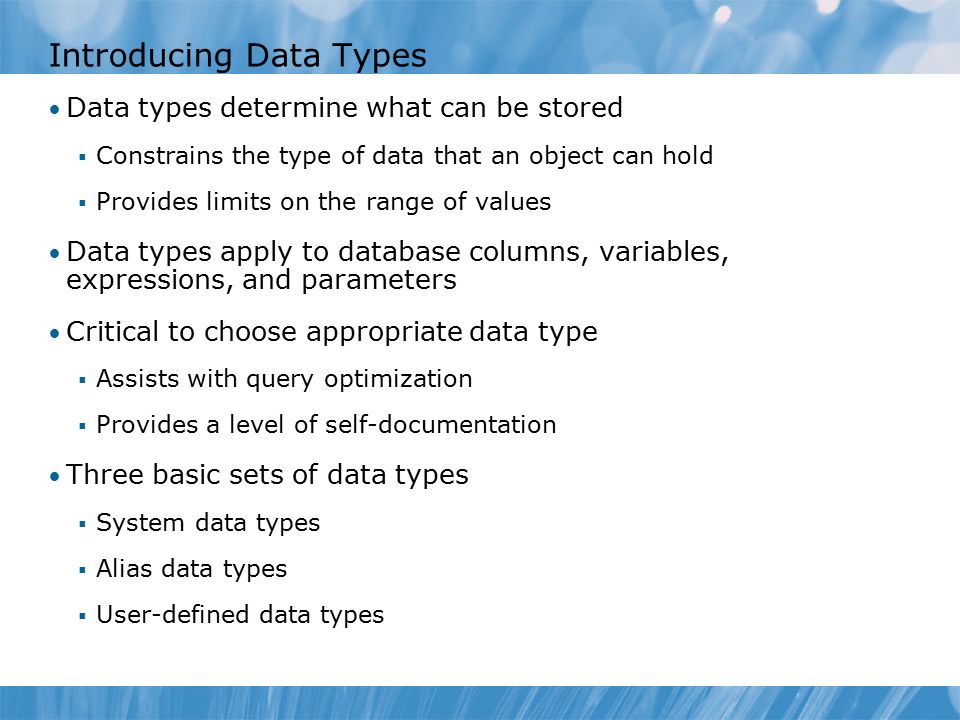 Introducing Data Types Data types determine what can be stored  Constrains the type of data that an object can hold  Provides limits on the range of values Data types apply to database columns, variables, expressions, and parameters Critical to choose appropriate data type  Assists with query optimization  Provides a level of self-documentation Three basic sets of data types  System data types  Alias data types  User-defined data types