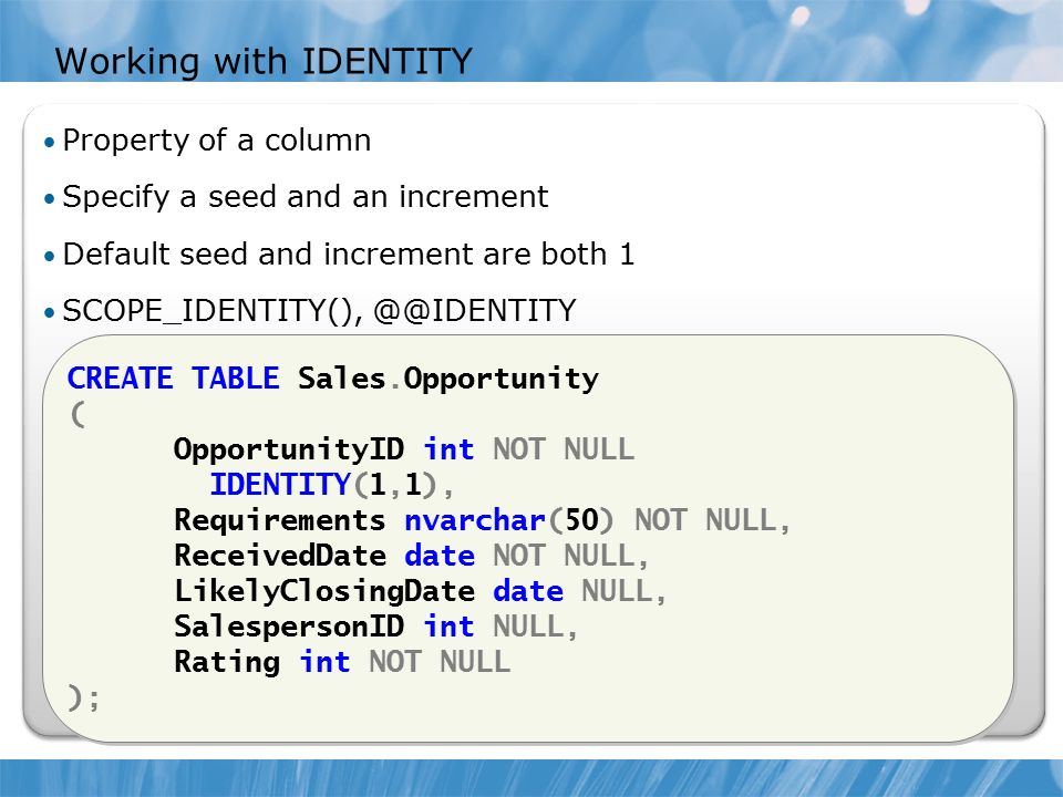 Working with IDENTITY CREATE TABLE Sales.Opportunity ( OpportunityID int NOT NULL IDENTITY(1,1), Requirements nvarchar(50) NOT NULL, ReceivedDate date NOT NULL, LikelyClosingDate date NULL, SalespersonID int NULL, Rating int NOT NULL ); CREATE TABLE Sales.Opportunity ( OpportunityID int NOT NULL IDENTITY(1,1), Requirements nvarchar(50) NOT NULL, ReceivedDate date NOT NULL, LikelyClosingDate date NULL, SalespersonID int NULL, Rating int NOT NULL ); Property of a column Specify a seed and an increment Default seed and increment are both 1 SCOPE_IDENTITY(),