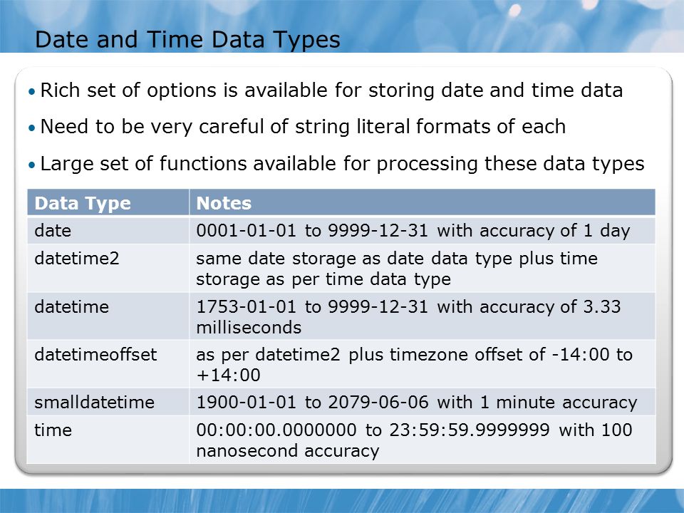 Date and Time Data Types Data TypeNotes date to with accuracy of 1 day datetime2same date storage as date data type plus time storage as per time data type datetime to with accuracy of 3.33 milliseconds datetimeoffsetas per datetime2 plus timezone offset of -14:00 to +14:00 smalldatetime to with 1 minute accuracy time00:00: to 23:59: with 100 nanosecond accuracy Rich set of options is available for storing date and time data Need to be very careful of string literal formats of each Large set of functions available for processing these data types