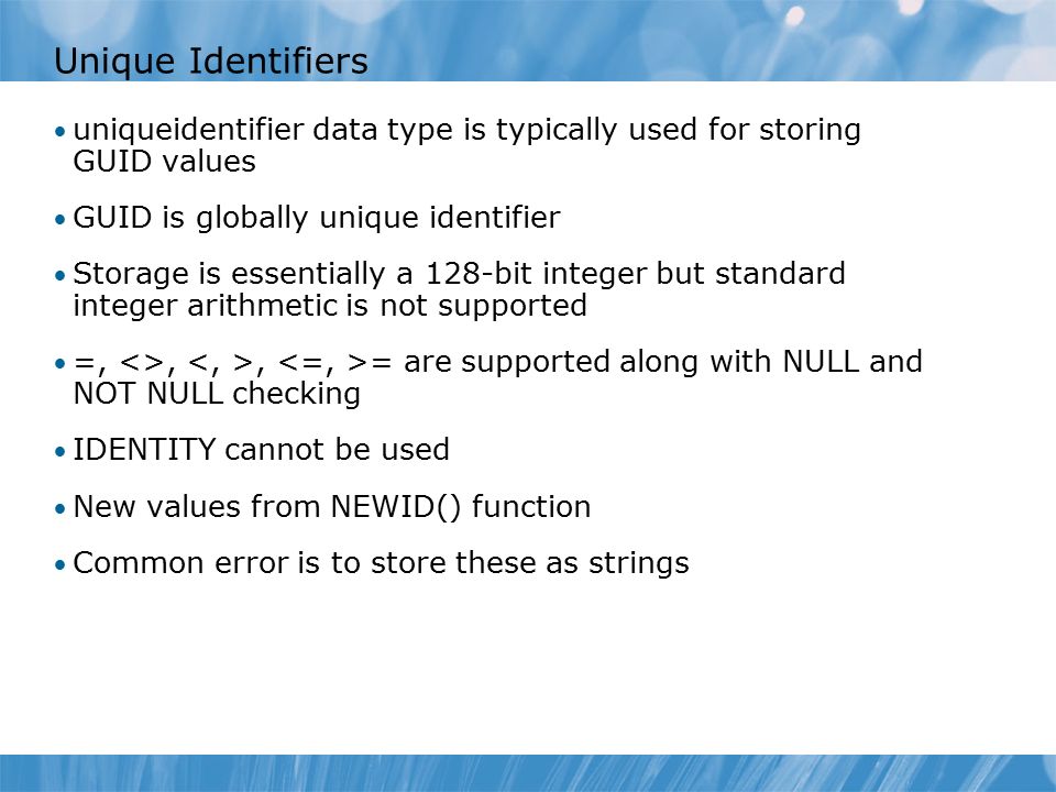 Unique Identifiers uniqueidentifier data type is typically used for storing GUID values GUID is globally unique identifier Storage is essentially a 128-bit integer but standard integer arithmetic is not supported =, <>,, = are supported along with NULL and NOT NULL checking IDENTITY cannot be used New values from NEWID() function Common error is to store these as strings