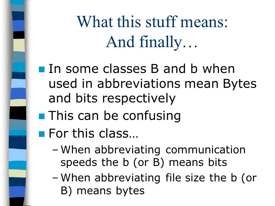 What this stuff means: And finally… In some classes B and b when used in abbreviations mean Bytes and bits respectively This can be confusing For this class… –When abbreviating communication speeds the b (or B) means bits –When abbreviating file size the b (or B) means bytes
