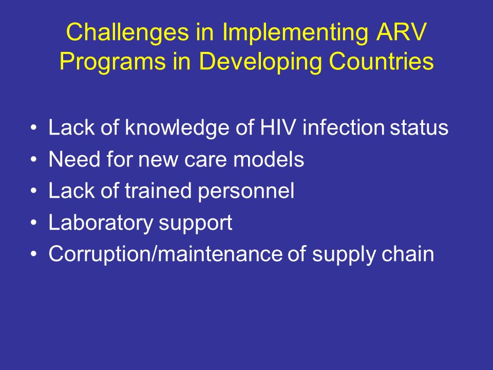 Challenges in Implementing ARV Programs in Developing Countries Lack of knowledge of HIV infection status Need for new care models Lack of trained personnel Laboratory support Corruption/maintenance of supply chain