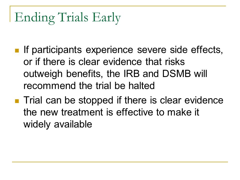 Ending Trials Early If participants experience severe side effects, or if there is clear evidence that risks outweigh benefits, the IRB and DSMB will recommend the trial be halted Trial can be stopped if there is clear evidence the new treatment is effective to make it widely available