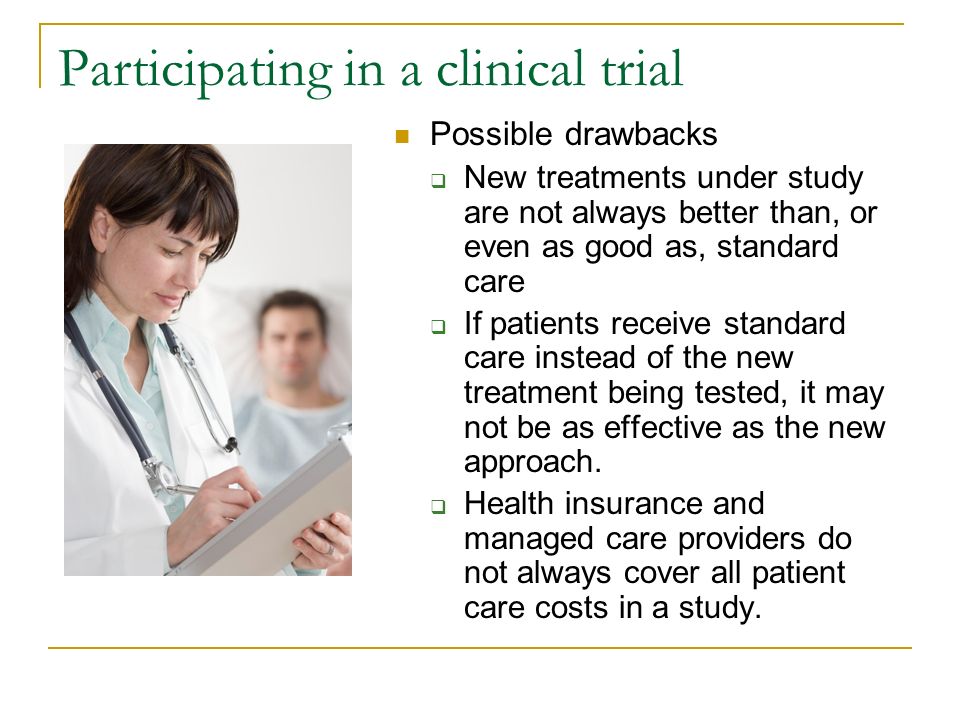 Participating in a clinical trial Possible drawbacks  New treatments under study are not always better than, or even as good as, standard care  If patients receive standard care instead of the new treatment being tested, it may not be as effective as the new approach.