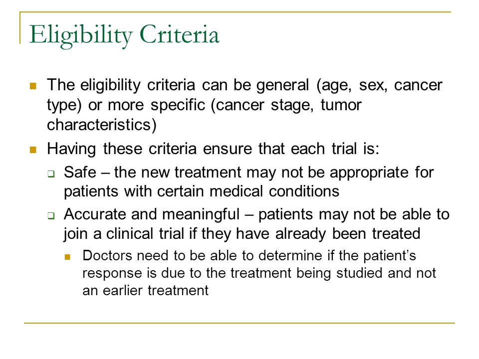 Eligibility Criteria The eligibility criteria can be general (age, sex, cancer type) or more specific (cancer stage, tumor characteristics) Having these criteria ensure that each trial is:  Safe – the new treatment may not be appropriate for patients with certain medical conditions  Accurate and meaningful – patients may not be able to join a clinical trial if they have already been treated Doctors need to be able to determine if the patient’s response is due to the treatment being studied and not an earlier treatment