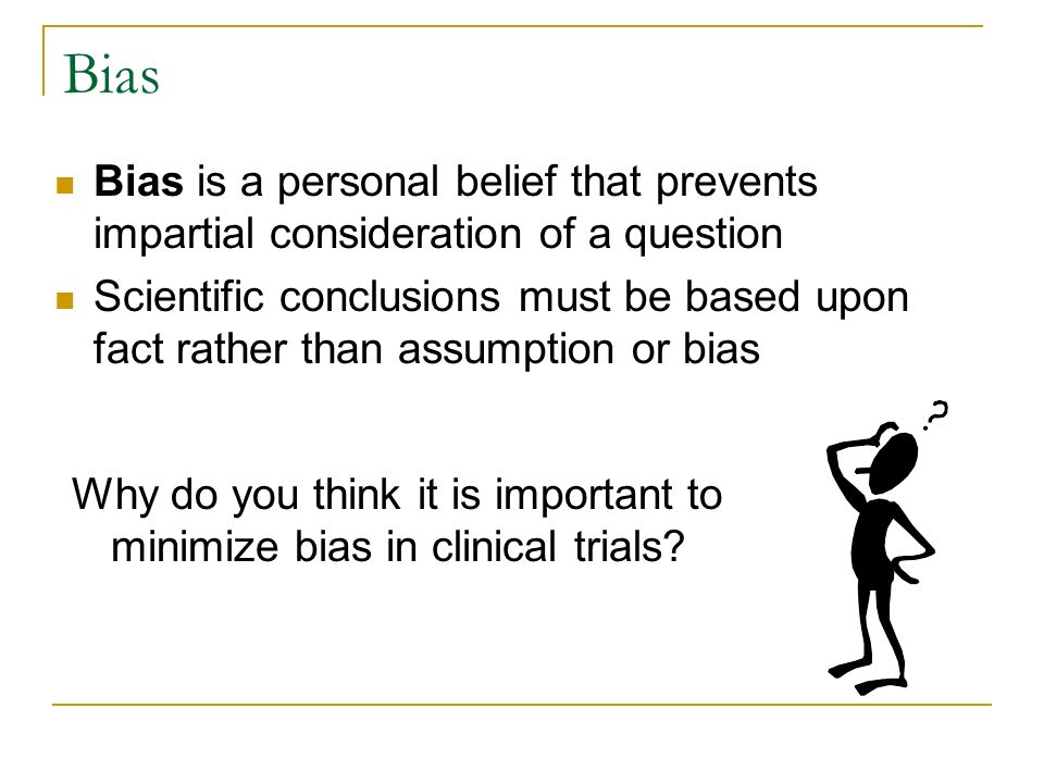 Bias Bias is a personal belief that prevents impartial consideration of a question Scientific conclusions must be based upon fact rather than assumption or bias Why do you think it is important to minimize bias in clinical trials