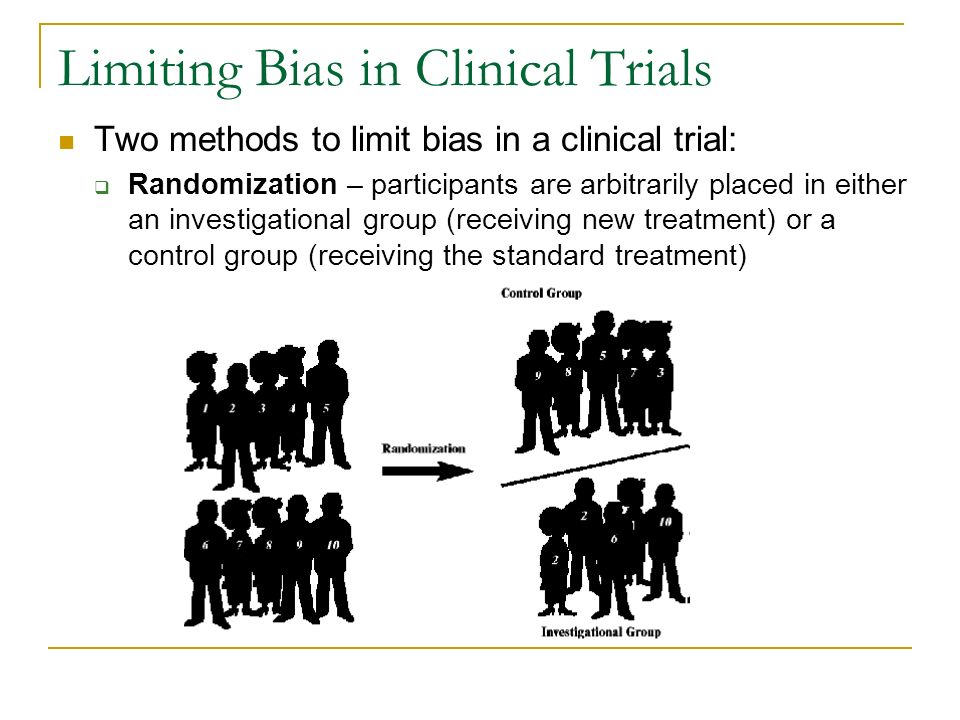 Limiting Bias in Clinical Trials Two methods to limit bias in a clinical trial:  Randomization – participants are arbitrarily placed in either an investigational group (receiving new treatment) or a control group (receiving the standard treatment)