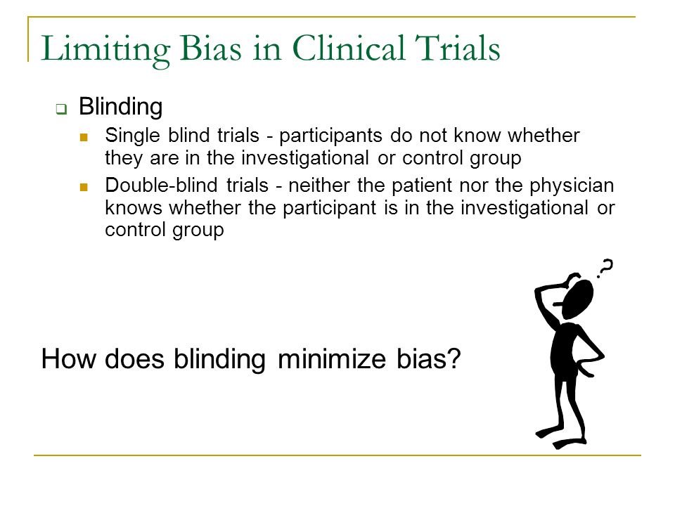 Limiting Bias in Clinical Trials  Blinding Single blind trials - participants do not know whether they are in the investigational or control group Double-blind trials - neither the patient nor the physician knows whether the participant is in the investigational or control group How does blinding minimize bias
