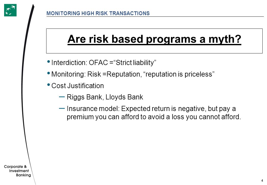 4 MONITORING HIGH RISK TRANSACTIONS Interdiction: OFAC = Strict liability Monitoring: Risk =Reputation, reputation is priceless Cost Justification – Riggs Bank, Lloyds Bank – Insurance model: Expected return is negative, but pay a premium you can afford to avoid a loss you cannot afford.