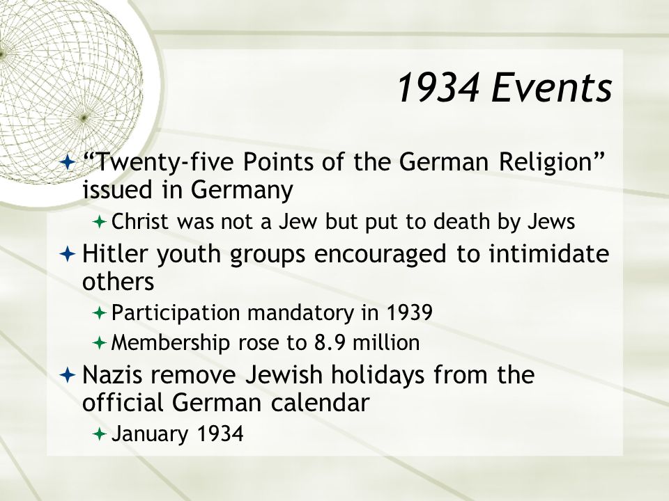 1934 Events  Twenty-five Points of the German Religion issued in Germany  Christ was not a Jew but put to death by Jews  Hitler youth groups encouraged to intimidate others  Participation mandatory in 1939  Membership rose to 8.9 million  Nazis remove Jewish holidays from the official German calendar  January 1934