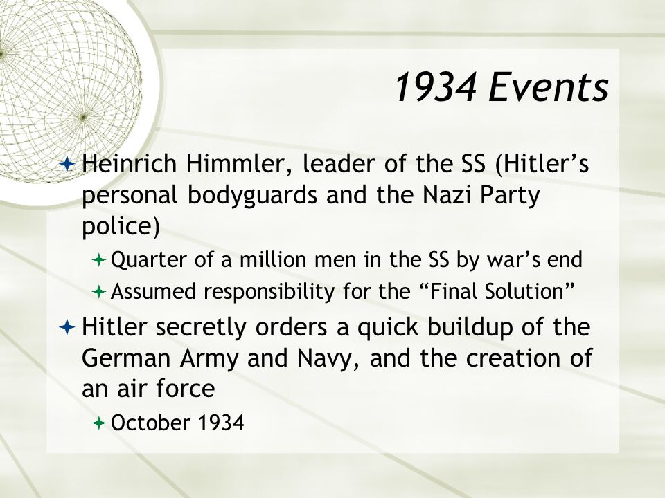 1934 Events  Heinrich Himmler, leader of the SS (Hitler’s personal bodyguards and the Nazi Party police)  Quarter of a million men in the SS by war’s end  Assumed responsibility for the Final Solution  Hitler secretly orders a quick buildup of the German Army and Navy, and the creation of an air force  October 1934