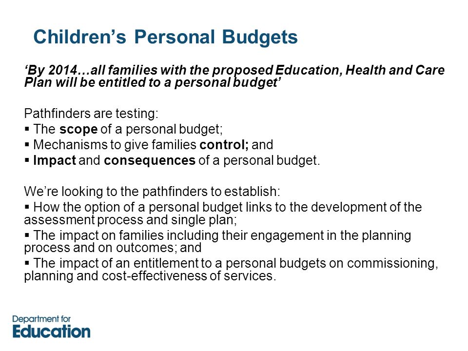 Children’s Personal Budgets ‘By 2014…all families with the proposed Education, Health and Care Plan will be entitled to a personal budget’ Pathfinders are testing:  The scope of a personal budget;  Mechanisms to give families control; and  Impact and consequences of a personal budget.