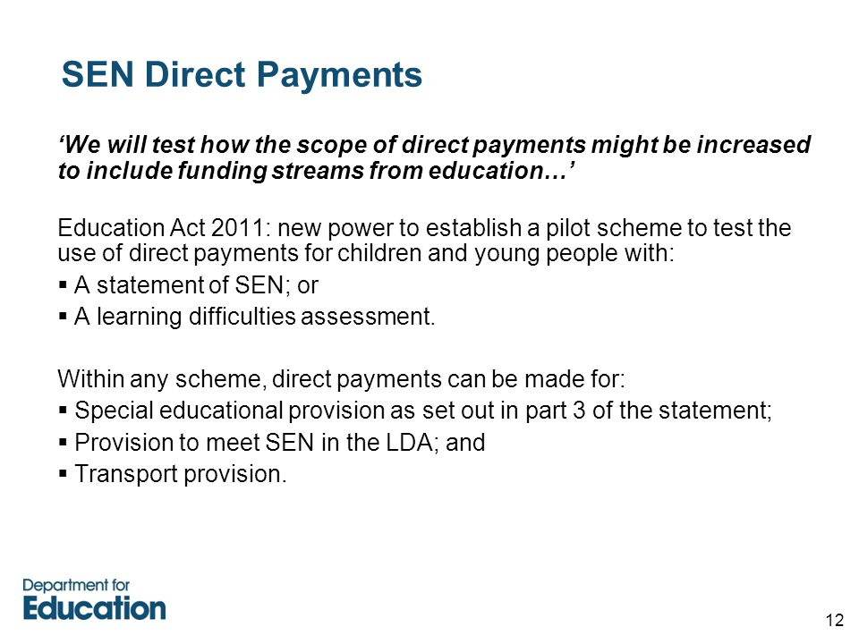 12 SEN Direct Payments ‘We will test how the scope of direct payments might be increased to include funding streams from education…’ Education Act 2011: new power to establish a pilot scheme to test the use of direct payments for children and young people with:  A statement of SEN; or  A learning difficulties assessment.