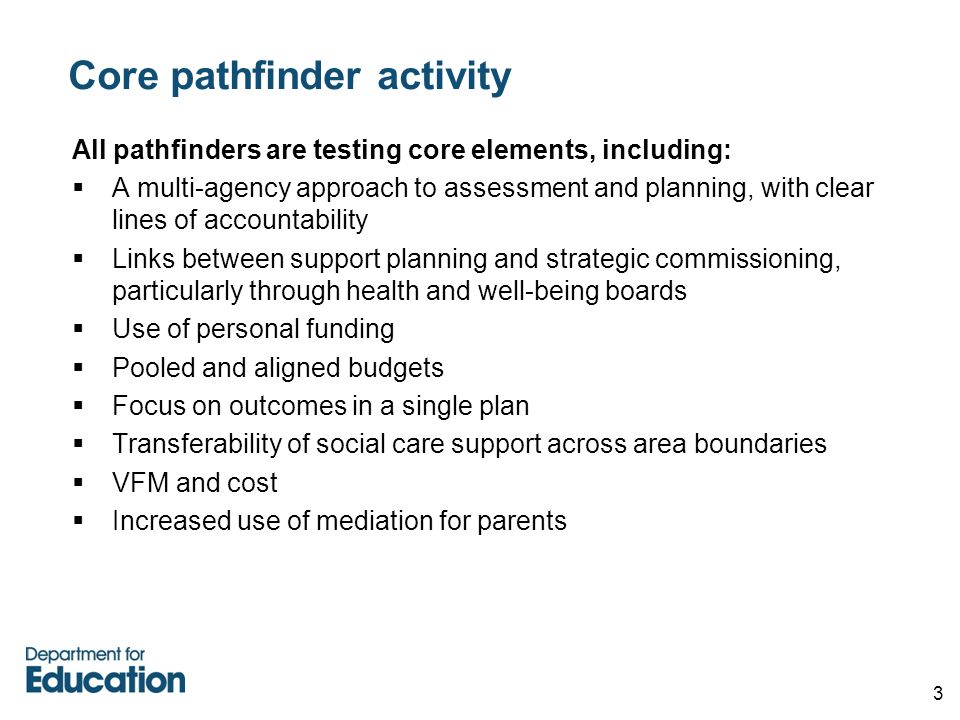3 Core pathfinder activity All pathfinders are testing core elements, including:  A multi-agency approach to assessment and planning, with clear lines of accountability  Links between support planning and strategic commissioning, particularly through health and well-being boards  Use of personal funding  Pooled and aligned budgets  Focus on outcomes in a single plan  Transferability of social care support across area boundaries  VFM and cost  Increased use of mediation for parents